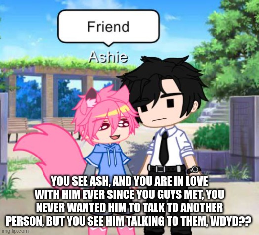 Romance Cuz Yes :> | YOU SEE ASH, AND YOU ARE IN LOVE WITH HIM EVER SINCE YOU GUYS MET, YOU NEVER WANTED HIM TO TALK TO ANOTHER PERSON, BUT YOU SEE HIM TALKING TO THEM, WDYD?? | made w/ Imgflip meme maker