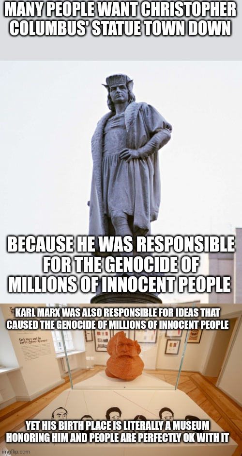 We shouldn't honor any historical figures that are responsible for genocide, including Karl Marx | MANY PEOPLE WANT CHRISTOPHER COLUMBUS' STATUE TOWN DOWN; BECAUSE HE WAS RESPONSIBLE FOR THE GENOCIDE OF MILLIONS OF INNOCENT PEOPLE; KARL MARX WAS ALSO RESPONSIBLE FOR IDEAS THAT CAUSED THE GENOCIDE OF MILLIONS OF INNOCENT PEOPLE; YET HIS BIRTH PLACE IS LITERALLY A MUSEUM HONORING HIM AND PEOPLE ARE PERFECTLY OK WITH IT | image tagged in christopher columbus,karl marx,genocide,atrocities,liberal logic,communism | made w/ Imgflip meme maker