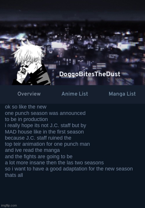 weeb rant | ok so like the new one punch season was announced to be in production
i really hope its not J.C. staff but by MAD house like in the first season
because J.C. staff ruined the top teir animation for one punch man
and ive read the manga and the fights are going to be a lot more insane then the las two seasons
so i want to have a good adaptation for the new season
thats all | image tagged in doggos anilist temp ver 3 | made w/ Imgflip meme maker