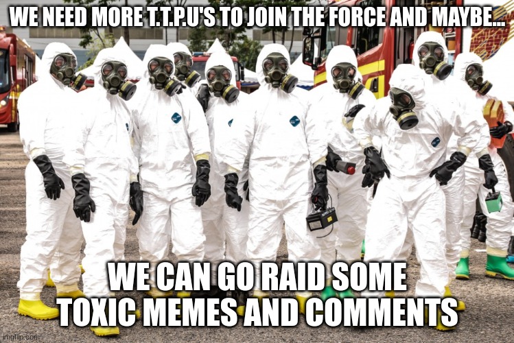 Join the Triage toxicity prevention unit today ! | WE NEED MORE T.T.P.U'S TO JOIN THE FORCE AND MAYBE... WE CAN GO RAID SOME TOXIC MEMES AND COMMENTS | image tagged in hazmat suits,no toxicity | made w/ Imgflip meme maker