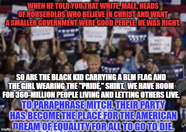 If we all could "Just get along," how would he pit us against each other to get power? | WHEN HE TOLD YOU THAT WHITE, MALE, HEADS OF HOUSEHOLDS WHO BELIEVE IN CHRIST AND WANT A SMALLER GOVERNMENT WERE GOOD PEOPLE, HE WAS RIGHT. SO ARE THE BLACK KID CARRYING A BLM FLAG AND THE GIRL WEARING THE "PRIDE," SHIRT.  WE HAVE ROOM FOR 360-MILLION PEOPLE LIVING AND LETTING OTHERS LIVE. TO PARAPHRASE MITCH, THEIR PARTY HAS BECOME THE PLACE FOR THE AMERICAN DREAM OF EQUALITY FOR ALL TO GO TO DIE. | image tagged in politics | made w/ Imgflip meme maker