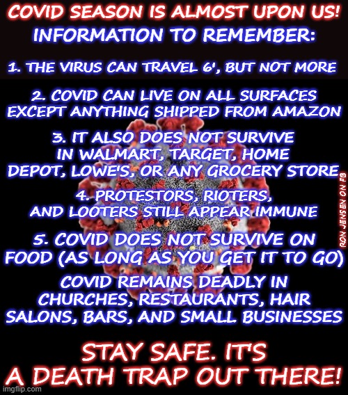 'Tis The Season |  COVID SEASON IS ALMOST UPON US! INFORMATION TO REMEMBER:; 1. THE VIRUS CAN TRAVEL 6', BUT NOT MORE; 2. COVID CAN LIVE ON ALL SURFACES EXCEPT ANYTHING SHIPPED FROM AMAZON; 3. IT ALSO DOES NOT SURVIVE IN WALMART, TARGET, HOME DEPOT, LOWE'S, OR ANY GROCERY STORE; 4. PROTESTORS, RIOTERS, AND LOOTERS STILL APPEAR IMMUNE; RON JENSEN ON FB; 5. COVID DOES NOT SURVIVE ON FOOD (AS LONG AS YOU GET IT TO GO); COVID REMAINS DEADLY IN CHURCHES, RESTAURANTS, HAIR SALONS, BARS, AND SMALL BUSINESSES; STAY SAFE. IT'S A DEATH TRAP OUT THERE! | image tagged in covid-19,covid,covidiots,coronavirus,dr fauci,morons | made w/ Imgflip meme maker