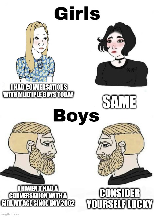 Girls vs Boys | I HAD CONVERSATIONS WITH MULTIPLE GUYS TODAY; SAME; I HAVEN'T HAD A CONVERSATION WITH A GIRL MY AGE SINCE NOV 2002; CONSIDER YOURSELF LUCKY | image tagged in girls vs boys,boys vs girls | made w/ Imgflip meme maker