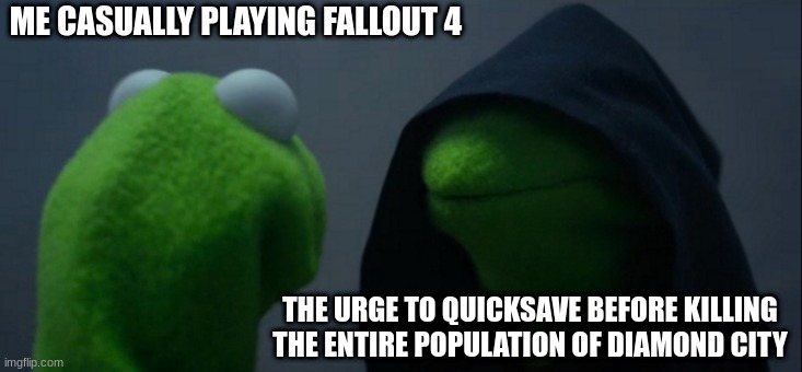 That sudden urge in fallout 4 | ME CASUALLY PLAYING FALLOUT 4; THE URGE TO QUICKSAVE BEFORE KILLING THE ENTIRE POPULATION OF DIAMOND CITY | image tagged in memes,evil kermit | made w/ Imgflip meme maker