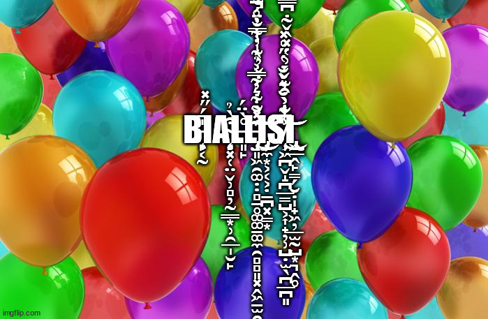 BIRTHDAY Balloons | B̵̧̙͔̰̍̄́̋̽ΙĄ̴̧̗͓̜̤̬̹̻̦̰͇͙̹̯̲̩̮̙͒̀̉L̶͈̙̊̀̈́L̵̡̧̛̝͈͖̯͚̣̣̻̱̥͚͚̠͚̼̯̻̻͈͓̭͖̠̫̯͕̩͖̙͊̇̐̍͛́̇̌̓̀̍̾̿̐̈́̐̊̌̍͆̾͑̈̽͂͋̓͂̿͐̉͊̓͋̓̊͂̐͆̉̚̚͘̚͜͜͠͠͝Ι̧̡̦̼͙͕͔͕̣̱̪͓̳͙Ş̸̧̩͖̪̬̝̪̲̳̺͕͎̟̦̹̺̣̫̖̪̲̪͈̾͋̀̆͛̌̐̔̋̊̽̐͗͒͊̌́͗̔̽̂̌̃̇͆̿͌̇̈́̈͘̚͜͜͝Ι̧̧̢͖̲̭̙̳̗̮̣̩̟͖̦̲̫̰̺͙͉̭̥ | image tagged in birthday balloons | made w/ Imgflip meme maker