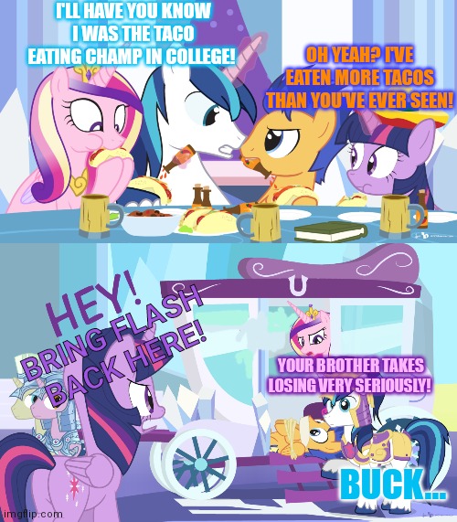 Taco contest | I'LL HAVE YOU KNOW I WAS THE TACO EATING CHAMP IN COLLEGE! OH YEAH? I'VE EATEN MORE TACOS THAN YOU'VE EVER SEEN! BRING FLASH BACK HERE! YOUR BROTHER TAKES LOSING VERY SERIOUSLY! BUCK... | image tagged in nom nom nom,eating,tacos,mlp | made w/ Imgflip meme maker