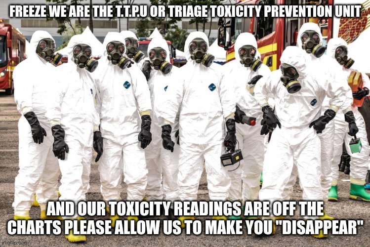 Hazmat suits | FREEZE WE ARE THE T.T.P.U OR TRIAGE TOXICITY PREVENTION UNIT AND OUR TOXICITY READINGS ARE OFF THE CHARTS PLEASE ALLOW US TO MAKE YOU "DISAP | image tagged in hazmat suits | made w/ Imgflip meme maker