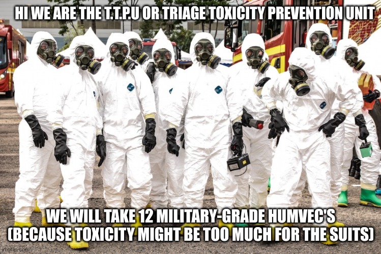 Hazmat suits | HI WE ARE THE T.T.P.U OR TRIAGE TOXICITY PREVENTION UNIT WE WILL TAKE 12 MILITARY-GRADE HUMVEC'S (BECAUSE TOXICITY MIGHT BE TOO MUCH FOR THE | image tagged in hazmat suits | made w/ Imgflip meme maker