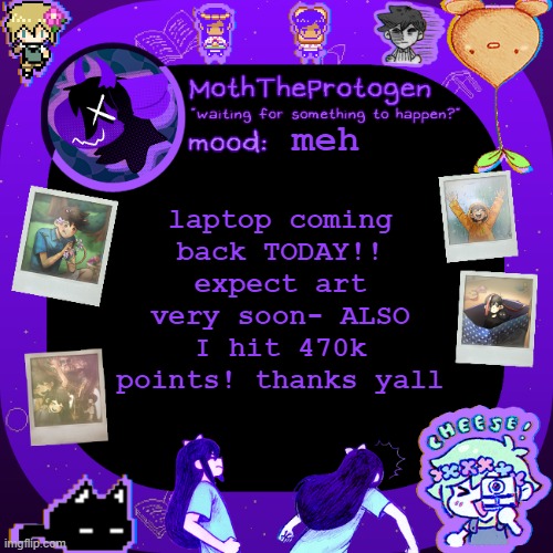 470k :D and art soon :DDD | meh; laptop coming back TODAY!! expect art very soon- ALSO I hit 470k points! thanks yall | image tagged in moths omori temp | made w/ Imgflip meme maker