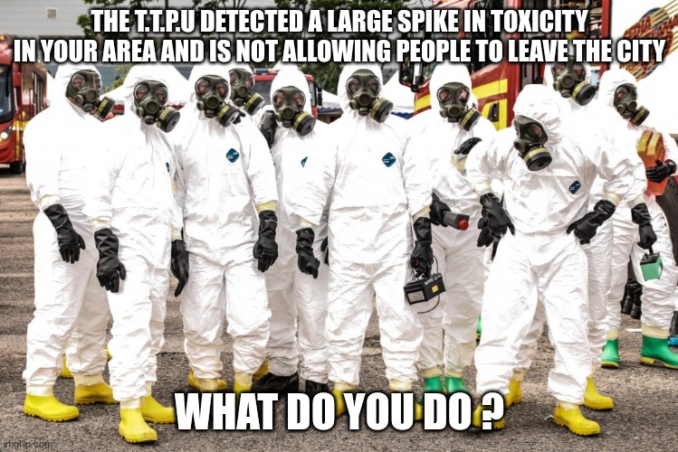 The T.T.P.U wont harm you they just wont let you leave until toxicity levels have returned to normal | THE T.T.P.U DETECTED A LARGE SPIKE IN TOXICITY IN YOUR AREA AND IS NOT ALLOWING PEOPLE TO LEAVE THE CITY; WHAT DO YOU DO ? | image tagged in hazmat suits,triage toxicity prevention unit | made w/ Imgflip meme maker