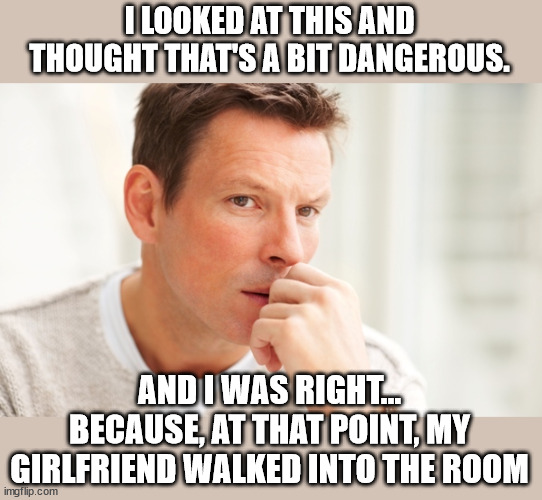 worried man1 | I LOOKED AT THIS AND THOUGHT THAT'S A BIT DANGEROUS. AND I WAS RIGHT...
BECAUSE, AT THAT POINT, MY GIRLFRIEND WALKED INTO THE ROOM | image tagged in worried man1 | made w/ Imgflip meme maker