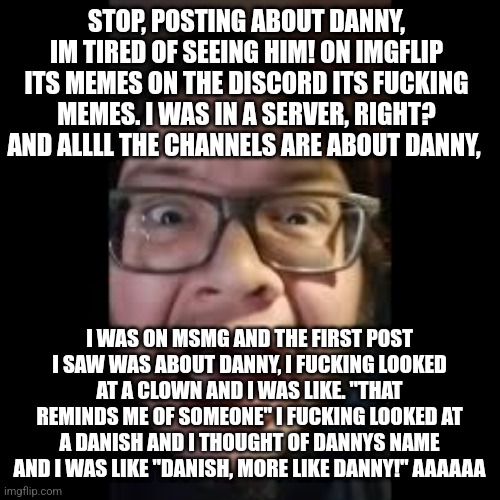 rant | STOP, POSTING ABOUT DANNY, IM TIRED OF SEEING HIM! ON IMGFLIP ITS MEMES ON THE DISCORD ITS FUCKING MEMES. I WAS IN A SERVER, RIGHT? AND ALLLL THE CHANNELS ARE ABOUT DANNY, I WAS ON MSMG AND THE FIRST POST I SAW WAS ABOUT DANNY, I FUCKING LOOKED AT A CLOWN AND I WAS LIKE. "THAT REMINDS ME OF SOMEONE" I FUCKING LOOKED AT A DANISH AND I THOUGHT OF DANNYS NAME AND I WAS LIKE "DANISH, MORE LIKE DANNY!" AAAAAA | image tagged in stop posting about among us | made w/ Imgflip meme maker