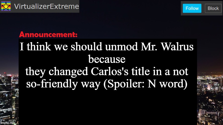 (note from OP: It's Mr_walrus, not Mr. Walrus) | I think we should unmod Mr. Walrus
because
they changed Carlos's title in a not so-friendly way (Spoiler: N word) | image tagged in virtualizerextreme announcement template | made w/ Imgflip meme maker