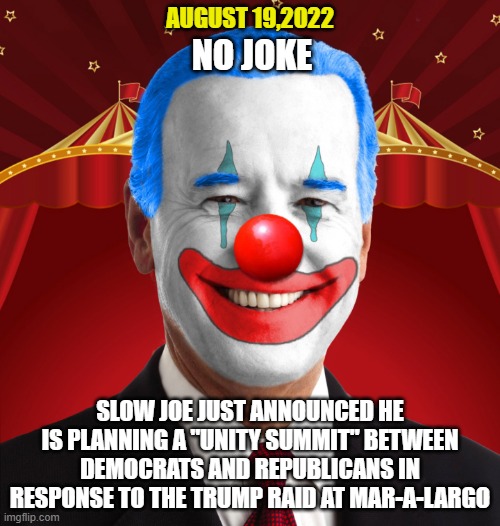 Never underestimate Joe's ability to f*ck things up. | AUGUST 19,2022; NO JOKE; SLOW JOE JUST ANNOUNCED HE IS PLANNING A "UNITY SUMMIT" BETWEEN DEMOCRATS AND REPUBLICANS IN RESPONSE TO THE TRUMP RAID AT MAR-A-LARGO | image tagged in joe biden,democrats,liberals,woke,leftists,clowns | made w/ Imgflip meme maker