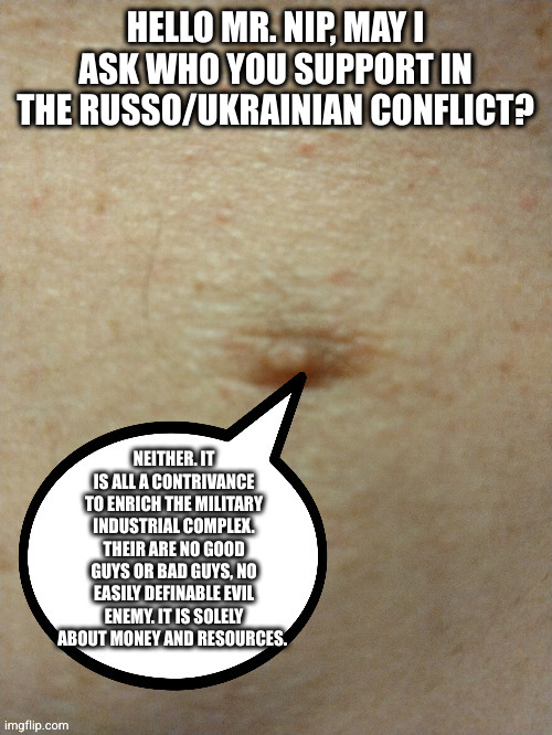 Nip da Bud | HELLO MR. NIP, MAY I ASK WHO YOU SUPPORT IN THE RUSSO/UKRAINIAN CONFLICT? NEITHER. IT IS ALL A CONTRIVANCE TO ENRICH THE MILITARY INDUSTRIAL COMPLEX. THEIR ARE NO GOOD GUYS OR BAD GUYS, NO EASILY DEFINABLE EVIL ENEMY. IT IS SOLELY ABOUT MONEY AND RESOURCES. | image tagged in sezmo's third nipple | made w/ Imgflip meme maker