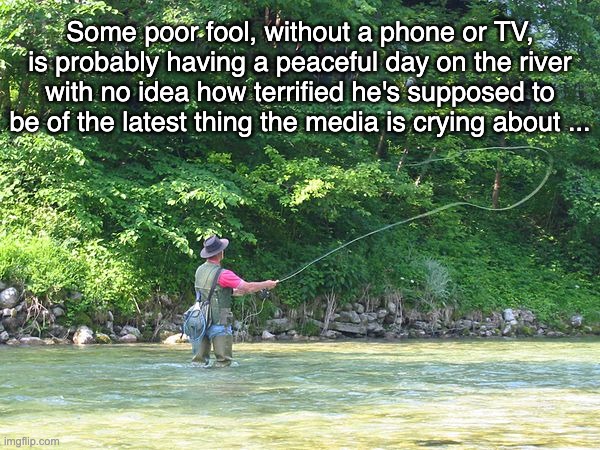 Fear is the only thing we should fear, and maybe not even that ... | Some poor fool, without a phone or TV, is probably having a peaceful day on the river with no idea how terrified he's supposed to be of the latest thing the media is crying about ... | image tagged in fisherman,peace,fear | made w/ Imgflip meme maker