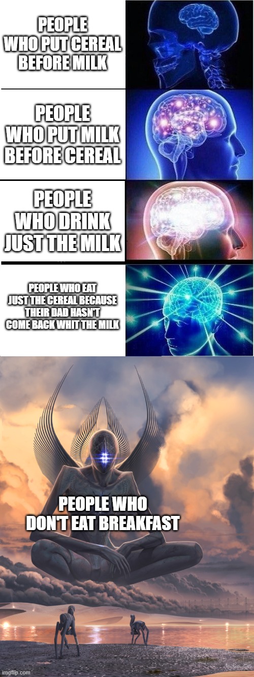 PEOPLE WHO PUT CEREAL BEFORE MILK; PEOPLE WHO PUT MILK BEFORE CEREAL; PEOPLE WHO DRINK JUST THE MILK; PEOPLE WHO EAT JUST THE CEREAL BECAUSE THEIR DAD HASN'T COME BACK WHIT THE MILK; PEOPLE WHO DON'T EAT BREAKFAST | image tagged in memes,expanding brain,giant god | made w/ Imgflip meme maker