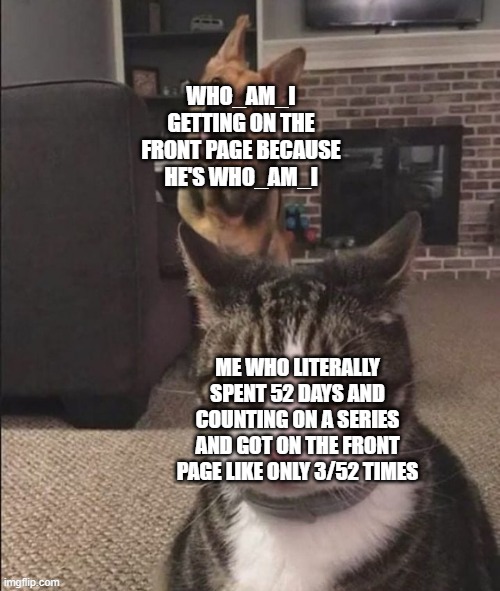 it pisses me off | WHO_AM_I GETTING ON THE FRONT PAGE BECAUSE HE'S WHO_AM_I; ME WHO LITERALLY SPENT 52 DAYS AND COUNTING ON A SERIES AND GOT ON THE FRONT PAGE LIKE ONLY 3/52 TIMES | image tagged in happy dog and annoyed cat | made w/ Imgflip meme maker