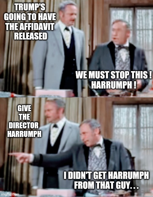 Keep Your Phony Jobs | TRUMP'S GOING TO HAVE THE AFFIDAVIT
 RELEASED; WE MUST STOP THIS !
HARRUMPH ! GIVE THE DIRECTOR 
HARRUMPH; I DIDN'T GET HARRUMPH FROM THAT GUY. . . | image tagged in liberals,democrats,merrick,leftists,biden,trump | made w/ Imgflip meme maker