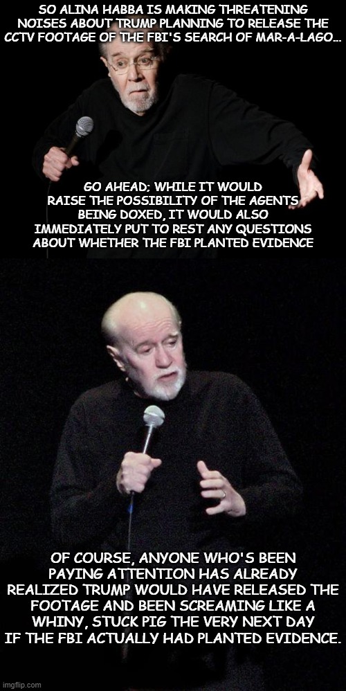 SO ALINA HABBA IS MAKING THREATENING NOISES ABOUT TRUMP PLANNING TO RELEASE THE CCTV FOOTAGE OF THE FBI'S SEARCH OF MAR-A-LAGO... GO AHEAD; WHILE IT WOULD RAISE THE POSSIBILITY OF THE AGENTS BEING DOXED, IT WOULD ALSO IMMEDIATELY PUT TO REST ANY QUESTIONS ABOUT WHETHER THE FBI PLANTED EVIDENCE; OF COURSE, ANYONE WHO'S BEEN PAYING ATTENTION HAS ALREADY REALIZED TRUMP WOULD HAVE RELEASED THE FOOTAGE AND BEEN SCREAMING LIKE A WHINY, STUCK PIG THE VERY NEXT DAY IF THE FBI ACTUALLY HAD PLANTED EVIDENCE. | image tagged in george carlin | made w/ Imgflip meme maker