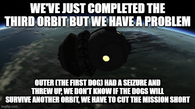 WE'VE JUST COMPLETED THE THIRD ORBIT BUT WE HAVE A PROBLEM; OUTER (THE FIRST DOG) HAD A SEIZURE AND THREW UP, WE DON'T KNOW IF THE DOGS WILL SURVIVE ANOTHER ORBIT, WE HAVE TO CUT THE MISSION SHORT | made w/ Imgflip meme maker