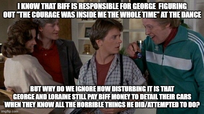 Back to the Future | I KNOW THAT BIFF IS RESPONSIBLE FOR GEORGE  FIGURING OUT "THE COURAGE WAS INSIDE ME THE WHOLE TIME" AT THE DANCE; BUT WHY DO WE IGNORE HOW DISTURBING IT IS THAT GEORGE AND LORAINE STILL PAY BIFF MONEY TO DETAIL THEIR CARS WHEN THEY KNOW ALL THE HORRIBLE THINGS HE DID/ATTEMPTED TO DO? | image tagged in back to the future,biff tannen,80's movie questions | made w/ Imgflip meme maker
