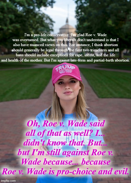 Cognitive dissonance after College Conservative Woman discovers what Roe v. Wade actually said. | I'm a pro-life conservative. I'm glad Roe v. Wade was overturned. But what you liberals don't understand is that I also have nuanced views on this. For instance, I think abortion should generally be legal through the first two trimesters and all bans should include exceptions for rape, incest, and the life and health of the mother. But I'm against late-term and partial-birth abortion. Oh, Roe v. Wade said all of that as well? I... didn't know that. But... but I'm still against Roe v. Wade because... because Roe v. Wade is pro-choice and evil. | image tagged in college conservative woman,conservative logic,conservative hypocrisy,roe v wade,abortion,pro-choice | made w/ Imgflip meme maker