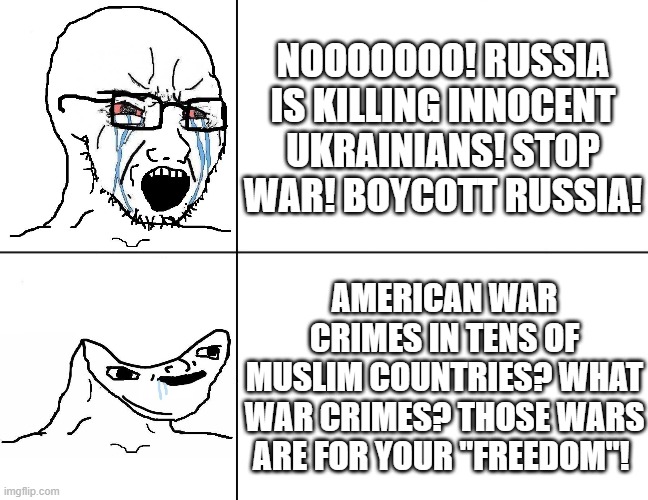 Hypocrisy of the So-Called "Civilized" West | NOOOOOOO! RUSSIA IS KILLING INNOCENT UKRAINIANS! STOP WAR! BOYCOTT RUSSIA! AMERICAN WAR CRIMES IN TENS OF
MUSLIM COUNTRIES? WHAT WAR CRIMES? THOSE WARS ARE FOR YOUR "FREEDOM"! | image tagged in hypocrisy,hypocrite,america,russia,ukraine,islamophobia,Izlam | made w/ Imgflip meme maker