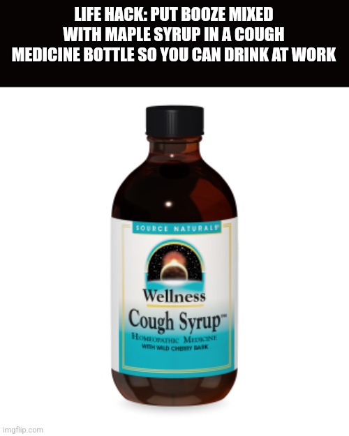 LIFE HACK: PUT BOOZE MIXED WITH MAPLE SYRUP IN A COUGH MEDICINE BOTTLE SO YOU CAN DRINK AT WORK | image tagged in funny memes | made w/ Imgflip meme maker