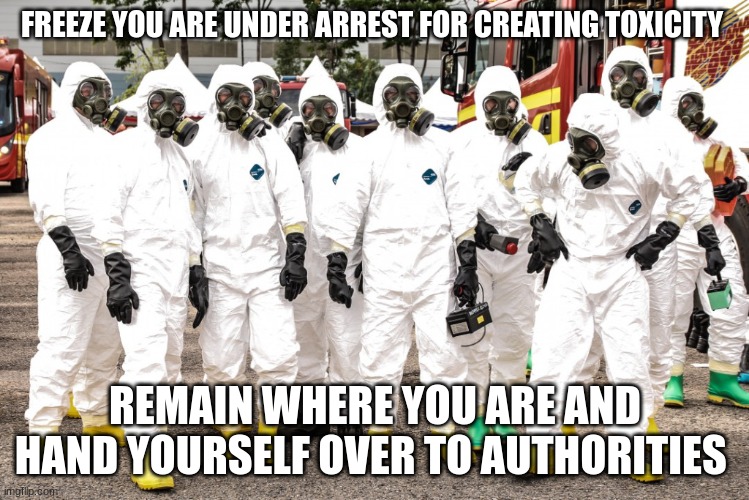 Hazmat suits | FREEZE YOU ARE UNDER ARREST FOR CREATING TOXICITY REMAIN WHERE YOU ARE AND HAND YOURSELF OVER TO AUTHORITIES | image tagged in hazmat suits | made w/ Imgflip meme maker