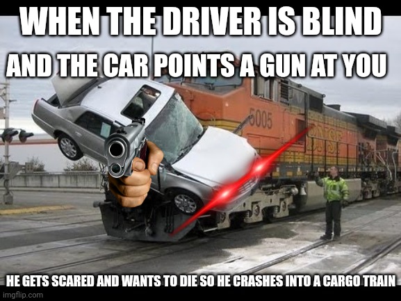 Crash gun | WHEN THE DRIVER IS BLIND; AND THE CAR POINTS A GUN AT YOU; HE GETS SCARED AND WANTS TO DIE SO HE CRASHES INTO A CARGO TRAIN | image tagged in car crash | made w/ Imgflip meme maker
