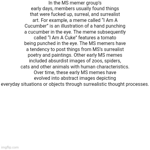 essay 2. this is getting ridiculous | In the MS memer group’s early days, members usually found things that were fucked up, surreal, and surrealist art. For example, a meme called “I Am A Cucumber” is an illustration of a hand punching a cucumber in the eye. The meme subsequently called “I Am A Cuke” features a tomato being punched in the eye. The MS memers have a tendency to post things from MS’s surrealist poetry and paintings. Other early MS memes included absurdist images of zoos, spiders, cats and other animals with human characteristics. Over time, these early MS memes have evolved into abstract images depicting everyday situations or objects through surrealistic thought processes. | image tagged in memes,blank transparent square | made w/ Imgflip meme maker