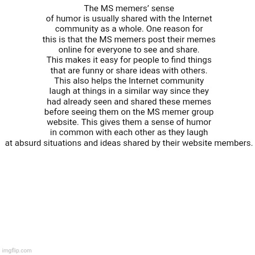 essay 3. it seems like the essay writer thinks msmg is a website | The MS memers’ sense of humor is usually shared with the Internet community as a whole. One reason for this is that the MS memers post their memes online for everyone to see and share. This makes it easy for people to find things that are funny or share ideas with others. This also helps the Internet community laugh at things in a similar way since they had already seen and shared these memes before seeing them on the MS memer group website. This gives them a sense of humor in common with each other as they laugh at absurd situations and ideas shared by their website members. | image tagged in memes,blank transparent square | made w/ Imgflip meme maker