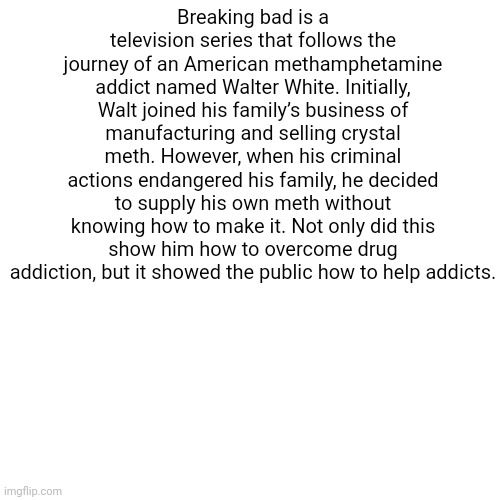 essay 4 :skull: | Breaking bad is a television series that follows the journey of an American methamphetamine addict named Walter White. Initially, Walt joined his family’s business of manufacturing and selling crystal meth. However, when his criminal actions endangered his family, he decided to supply his own meth without knowing how to make it. Not only did this show him how to overcome drug addiction, but it showed the public how to help addicts. | image tagged in memes,blank transparent square | made w/ Imgflip meme maker