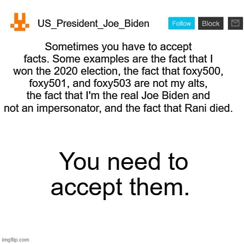 Accept facts. | Sometimes you have to accept facts. Some examples are the fact that I won the 2020 election, the fact that foxy500, foxy501, and foxy503 are not my alts, the fact that I'm the real Joe Biden and not an impersonator, and the fact that Rani died. You need to accept them. | image tagged in us_president_joe_biden announcement template with new bunny icon,memes,president_joe_biden,election | made w/ Imgflip meme maker