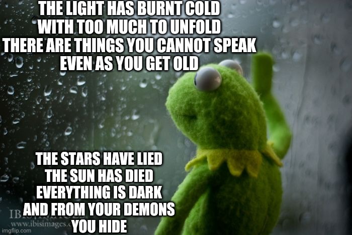 kermit window | THE LIGHT HAS BURNT COLD
WITH TOO MUCH TO UNFOLD
THERE ARE THINGS YOU CANNOT SPEAK
EVEN AS YOU GET OLD; THE STARS HAVE LIED
THE SUN HAS DIED
EVERYTHING IS DARK
AND FROM YOUR DEMONS
YOU HIDE | image tagged in kermit window | made w/ Imgflip meme maker