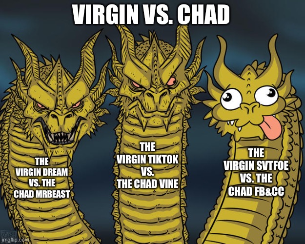3-Headed Dragon meme (Virgin vs. Chad Edition) | VIRGIN VS. CHAD; THE VIRGIN TIKTOK VS. THE CHAD VINE; THE VIRGIN SVTFOE VS. THE CHAD FB&CC; THE VIRGIN DREAM VS. THE CHAD MRBEAST | image tagged in three-headed dragon,memes,virgin vs chad,virgin and chad,fun,funny memes | made w/ Imgflip meme maker