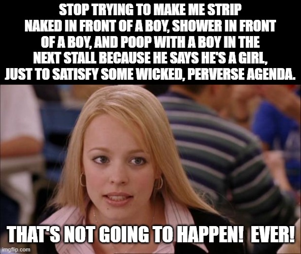 Not Going To Happen! | STOP TRYING TO MAKE ME STRIP NAKED IN FRONT OF A BOY, SHOWER IN FRONT OF A BOY, AND POOP WITH A BOY IN THE NEXT STALL BECAUSE HE SAYS HE'S A GIRL, JUST TO SATISFY SOME WICKED, PERVERSE AGENDA. THAT'S NOT GOING TO HAPPEN!  EVER! | image tagged in memes,its not going to happen,so true,girls,woke,girls bathroom | made w/ Imgflip meme maker