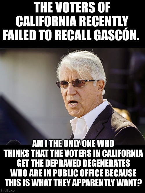 Gascon | THE VOTERS OF CALIFORNIA RECENTLY FAILED TO RECALL GASCÓN. AM I THE ONLY ONE WHO THINKS THAT THE VOTERS IN CALIFORNIA GET THE DEPRAVED DEGENERATES WHO ARE IN PUBLIC OFFICE BECAUSE THIS IS WHAT THEY APPARENTLY WANT? | image tagged in california | made w/ Imgflip meme maker