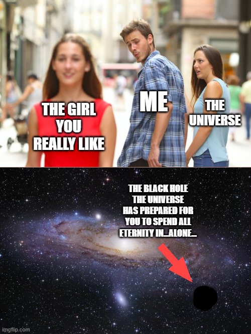 Sometimes It Feels Like The Entire Universe Is Working Against You | ME; THE
UNIVERSE; THE GIRL YOU REALLY LIKE; THE BLACK HOLE THE UNIVERSE HAS PREPARED FOR YOU TO SPEND ALL ETERNITY IN...ALONE... | image tagged in distracted boyfriend,memes,reality,real life,life,depression | made w/ Imgflip meme maker