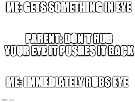 childhood | ME: GETS SOMETHING IN EYE; PARENT: DON'T RUB YOUR EYE IT PUSHES IT BACK; ME: IMMEDIATELY RUBS EYE | image tagged in blank white template,fun | made w/ Imgflip meme maker