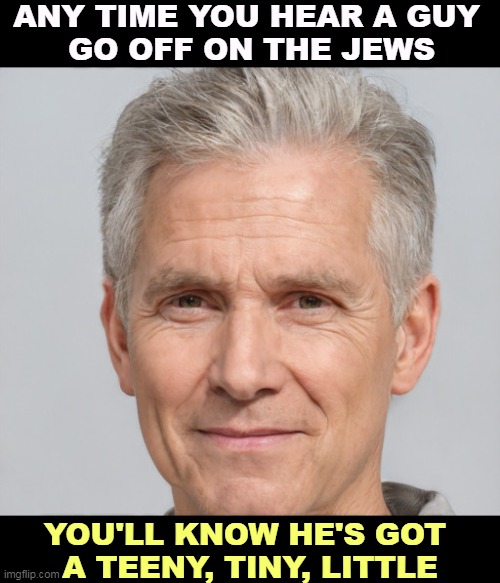 ANY TIME YOU HEAR A GUY 
GO OFF ON THE JEWS; YOU'LL KNOW HE'S GOT 
A TEENY, TINY, LITTLE | image tagged in jews,hater,anti-semitism,neo-nazis,white supremacists | made w/ Imgflip meme maker
