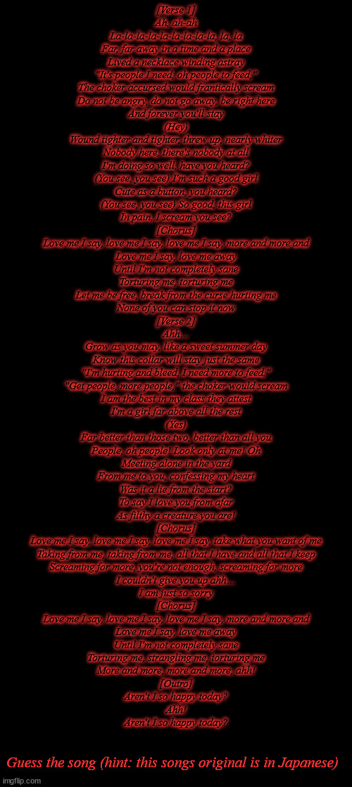 [Verse 1]
Ah, ah-ah
La-la-la-la-la-la-la-la-la, la, la
Far, far away in a time and a place
Lived a necklace winding astray
"It's people I need, oh people to feed,"
The choker accursed would frantically scream
Do not be angry, do not go away, be right here
And forever you'll stay
(Hey)
Wound tighter and tighter, threw up, nearly whiter
Nobody here, there's nobody at all
I'm doing so well, have you heard?
(You see, you see) I'm such a good girl
Cute as a button, you heard?
(You see, you see) So good, this girl
In pain, I scream you see?
[Chorus]
Love me I say, love me I say, love me I say, more and more and
Love me I say, love me away
Until I'm not completely sane
Torturing me, torturing me
Let me be free, break from the curse hurting me
None of you can stop it now

[Verse 2]
Ahh…
Grow as you may, like a sweet summer day
Know this collar will stay just the same
"I'm hurting and bleed, I need more to feed,"
"Get people, more people," the choker would scream
I am the best in my class they attest
I'm a girl far above all the rest
(Yes)
Far better than those two, better than all you
People, oh people! Look only at me! Oh
Meeting alone in the yard
From me to you, confessing my heart
Was it a lie from the start?
To say I love you from afar
As filthy a creature you are!

[Chorus]
Love me I say, love me I say, love me I say, take what you want of me
Taking from me, taking from me, all that I have and all that I keep
Screaming for more, you're not enough, screaming for more
I couldn't give you up ahh…
I am just so sorry
[Chorus]
Love me I say, love me I say, love me I say, more and more and
Love me I say, love me away
Until I'm not completely sane
Torturing me, strangling me, torturing me
More and more, more and more, ahh!

[Outro]
Aren't I so happy today?
Ahh!
Aren't I so happy today? Guess the song (hint: this songs original is in Japanese) | made w/ Imgflip meme maker