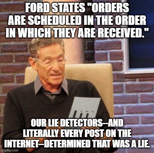 Maury Lie Detector Meme | FORD STATES "ORDERS ARE SCHEDULED IN THE ORDER IN WHICH THEY ARE RECEIVED."; OUR LIE DETECTORS--AND LITERALLY EVERY POST ON THE INTERNET--DETERMINED THAT WAS A LIE. | image tagged in memes,maury lie detector,FordMaverickTruck | made w/ Imgflip meme maker