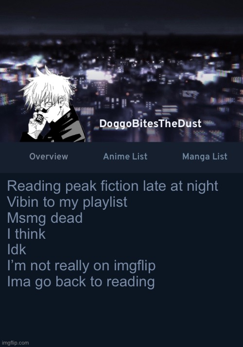 Doggos AniList temp ver.3 | Reading peak fiction late at night
Vibin to my playlist
Msmg dead 
I think 
Idk
I’m not really on imgflip
Ima go back to reading | image tagged in doggos anilist temp ver 3 | made w/ Imgflip meme maker