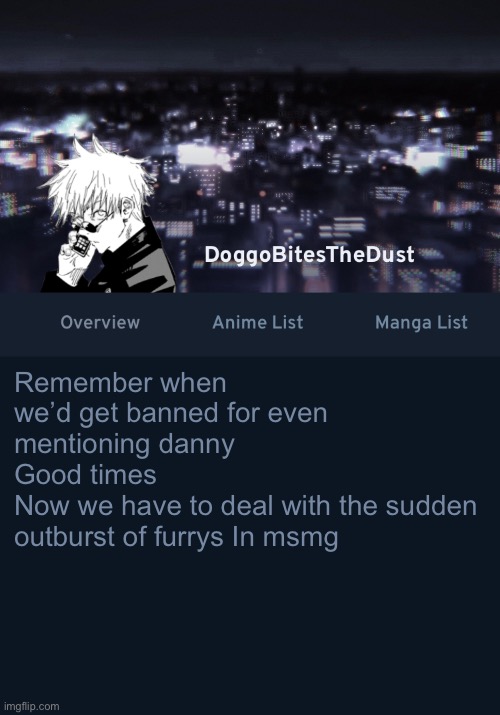 Doggos AniList temp ver.3 | Remember when we’d get banned for even mentioning danny
Good times 
Now we have to deal with the sudden outburst of furrys In msmg | image tagged in doggos anilist temp ver 3 | made w/ Imgflip meme maker