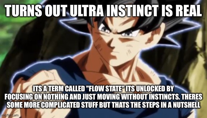 Its much easier to achieve if you have adhd btw | TURNS OUT ULTRA INSTINCT IS REAL; ITS A TERM CALLED "FLOW STATE" ITS UNLOCKED BY FOCUSING ON NOTHING AND JUST MOVING WITHOUT INSTINCTS. THERES SOME MORE COMPLICATED STUFF BUT THATS THE STEPS IN A NUTSHELL | image tagged in ultra instinct goku | made w/ Imgflip meme maker