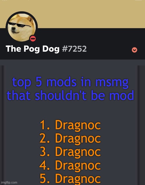mf acting like he the boss | top 5 mods in msmg that shouldn't be mod; 1. Dragnoc
2. Dragnoc
3. Dragnoc
4. Dragnoc
5. Dragnoc | image tagged in epic doggos epic discord temp | made w/ Imgflip meme maker