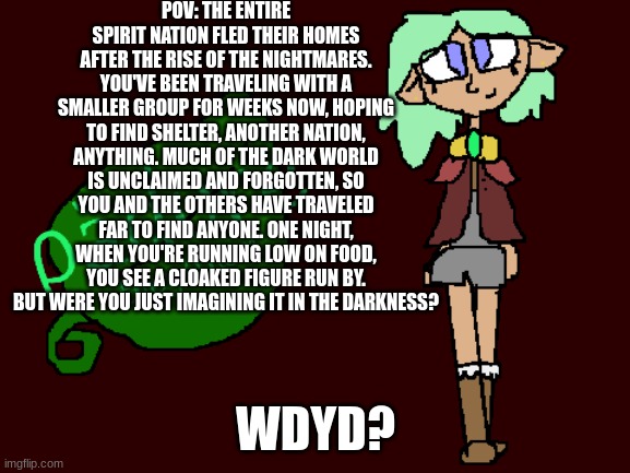 Part 2(also for those of you wondering i will continue my 20 day oc challenge) | POV: THE ENTIRE SPIRIT NATION FLED THEIR HOMES AFTER THE RISE OF THE NIGHTMARES. YOU'VE BEEN TRAVELING WITH A SMALLER GROUP FOR WEEKS NOW, HOPING TO FIND SHELTER, ANOTHER NATION, ANYTHING. MUCH OF THE DARK WORLD IS UNCLAIMED AND FORGOTTEN, SO YOU AND THE OTHERS HAVE TRAVELED FAR TO FIND ANYONE. ONE NIGHT, WHEN YOU'RE RUNNING LOW ON FOOD, YOU SEE A CLOAKED FIGURE RUN BY. BUT WERE YOU JUST IMAGINING IT IN THE DARKNESS? WDYD? | made w/ Imgflip meme maker