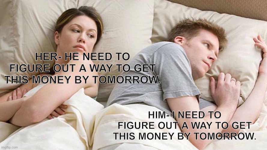 I Bet He's Thinking About Other Women | HER- HE NEED TO FIGURE OUT A WAY TO GET THIS MONEY BY TOMORROW. HIM- I NEED TO FIGURE OUT A WAY TO GET THIS MONEY BY TOMORROW. | image tagged in memes,i bet he's thinking about other women | made w/ Imgflip meme maker